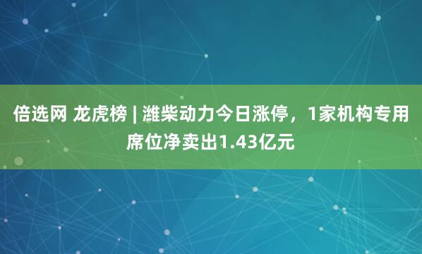 倍选网 龙虎榜 | 潍柴动力今日涨停，1家机构专用席位净卖出1.43亿元