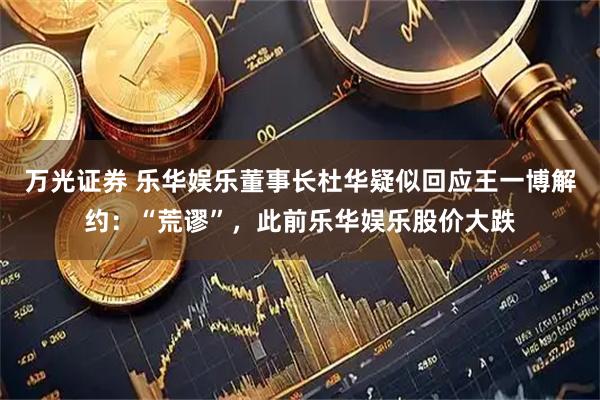 万光证券 乐华娱乐董事长杜华疑似回应王一博解约：“荒谬”，此前乐华娱乐股价大跌