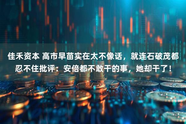 佳禾资本 高市早苗实在太不像话，就连石破茂都忍不住批评：安倍都不敢干的事，她却干了！