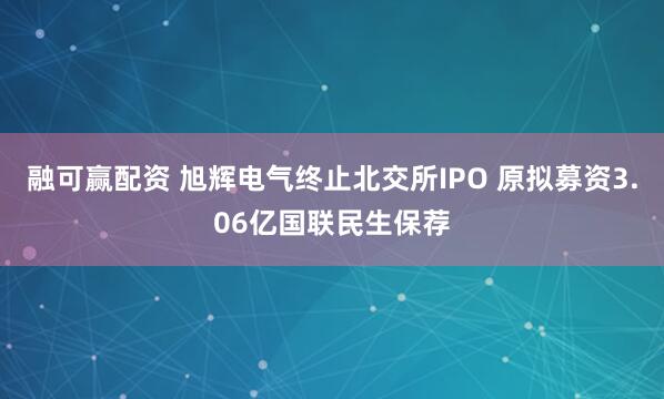 融可赢配资 旭辉电气终止北交所IPO 原拟募资3.06亿国联民生保荐