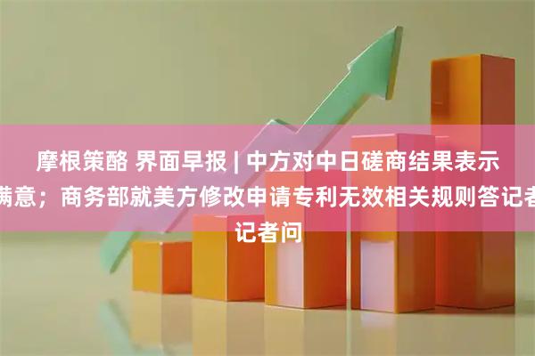 摩根策酪 界面早报 | 中方对中日磋商结果表示不满意；商务部就美方修改申请专利无效相关规则答记者问