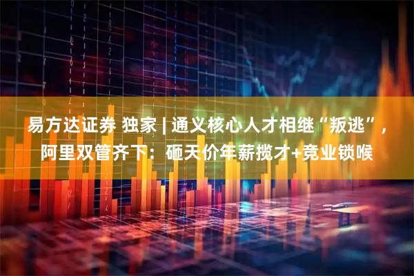 易方达证券 独家 | 通义核心人才相继“叛逃”，阿里双管齐下：砸天价年薪揽才+竞业锁喉