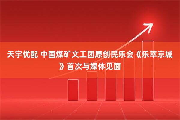 天宇优配 中国煤矿文工团原创民乐会《乐萃京城》首次与媒体见面