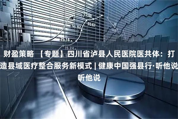 财盈策略 【专题】四川省泸县人民医院医共体：打造县域医疗整合服务新模式 | 健康中国强县行·听他说