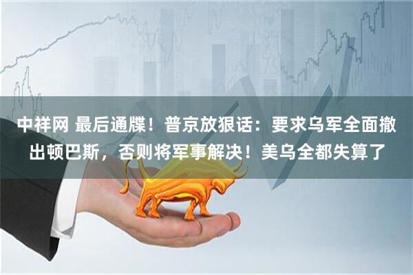 中祥网 最后通牒！普京放狠话：要求乌军全面撤出顿巴斯，否则将军事解决！美乌全都失算了