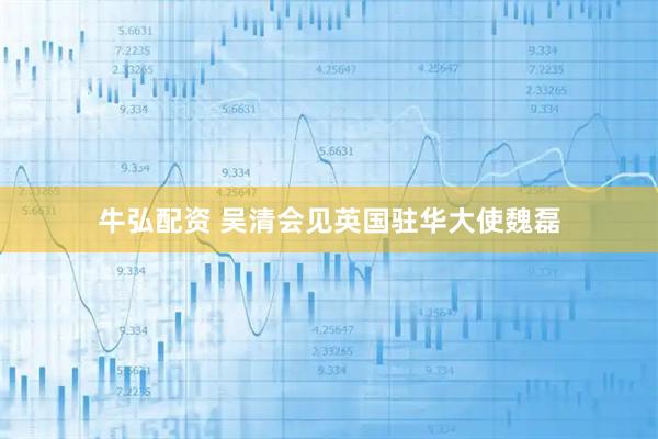 牛弘配资 吴清会见英国驻华大使魏磊