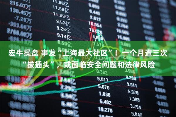 宏牛操盘 事发“上海最大社区”！一个月遭三次“拔插头”，或面临安全问题和法律风险