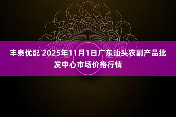 丰泰优配 2025年11月1日广东汕头农副产品批发中心市场价格行情