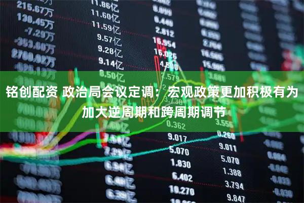 铭创配资 政治局会议定调：宏观政策更加积极有为 加大逆周期和跨周期调节