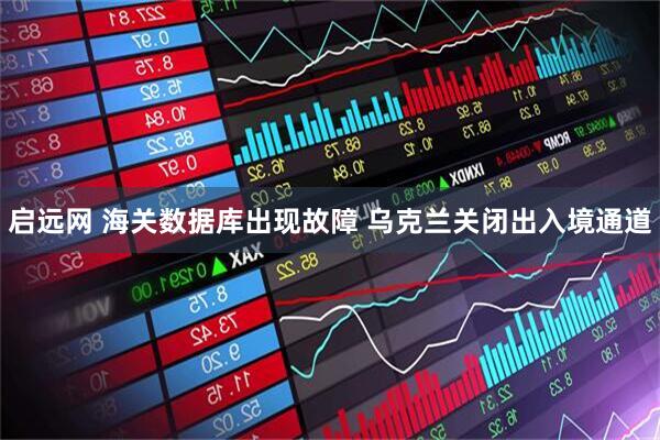 启远网 海关数据库出现故障 乌克兰关闭出入境通道