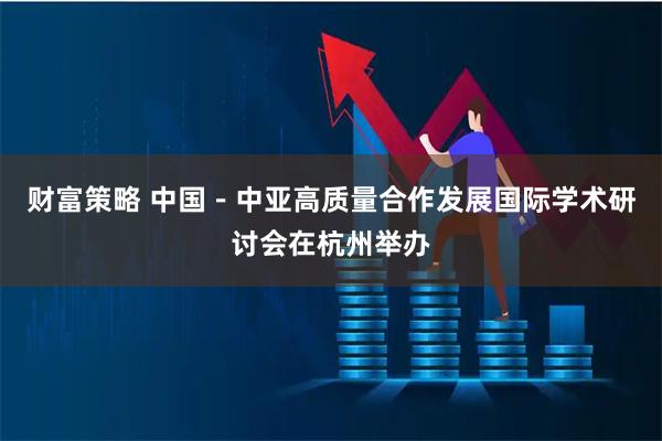 财富策略 中国－中亚高质量合作发展国际学术研讨会在杭州举办