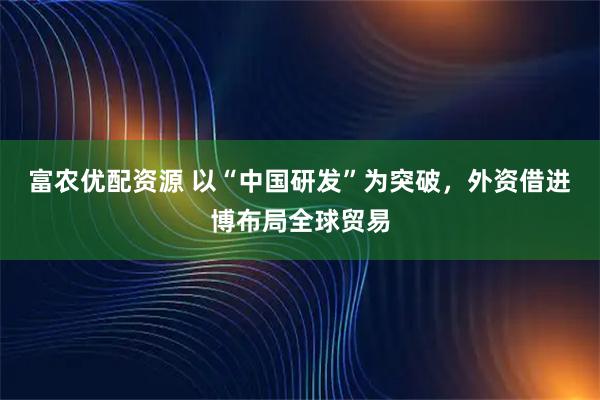 富农优配资源 以“中国研发”为突破，外资借进博布局全球贸易