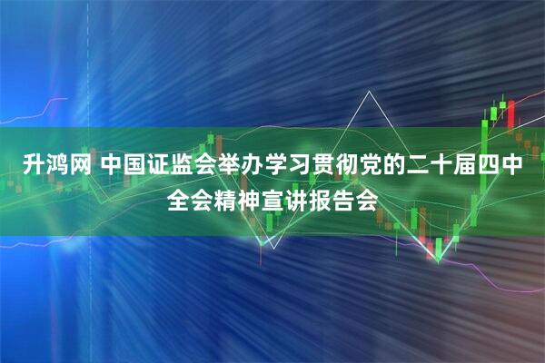 升鸿网 中国证监会举办学习贯彻党的二十届四中全会精神宣讲报告会