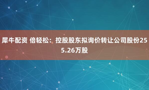 犀牛配资 倍轻松：控股股东拟询价转让公司股份255.26万股