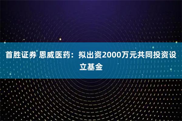 首胜证券 恩威医药：拟出资2000万元共同投资设立基金