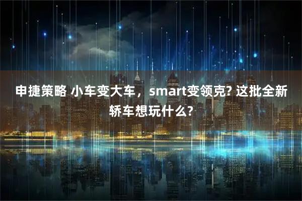 申捷策略 小车变大车,smart变领克? 这批全新轿车想玩什么?