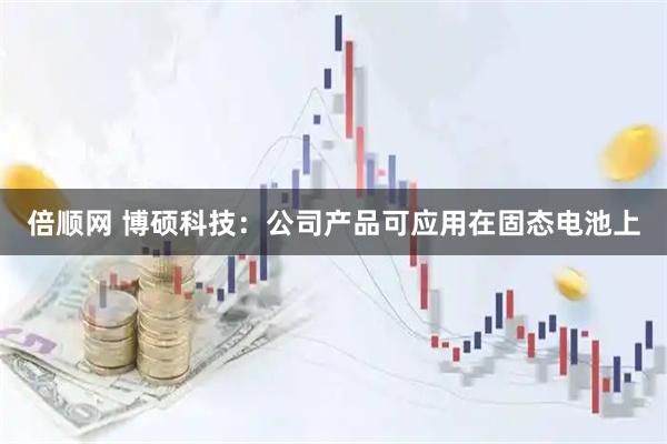 倍顺网 博硕科技：公司产品可应用在固态电池上