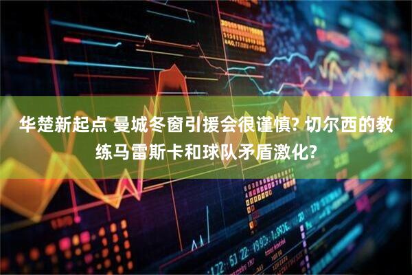 华楚新起点 曼城冬窗引援会很谨慎? 切尔西的教练马雷斯卡和球队矛盾激化?