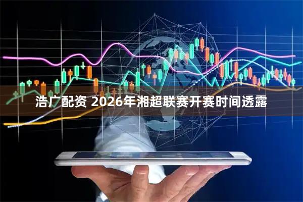 浩广配资 2026年湘超联赛开赛时间透露