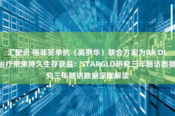 汇配资 格菲妥单抗（高罗华）联合方案为RR DLBCL二线治疗带来持久生存获益：STARGLO研究三年随访数据深度解读