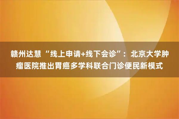 赣州达慧 “线上申请+线下会诊”：北京大学肿瘤医院推出胃癌多学科联合门诊便民新模式