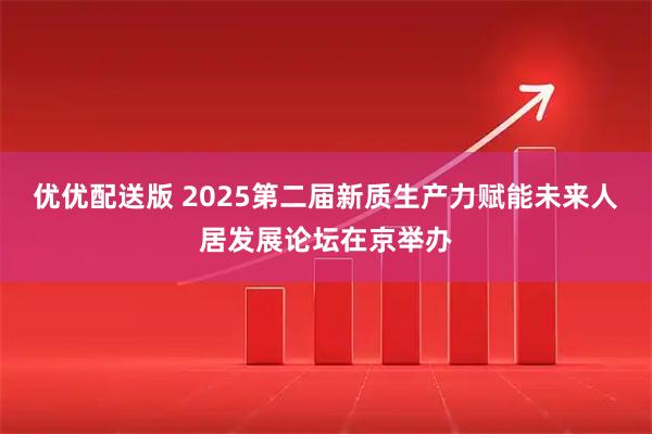 优优配送版 2025第二届新质生产力赋能未来人居发展论坛在京举办
