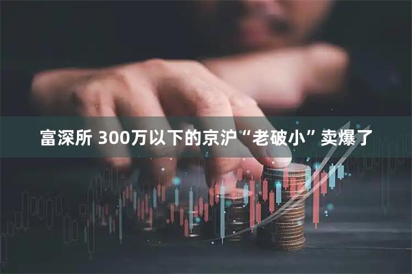 富深所 300万以下的京沪“老破小”卖爆了