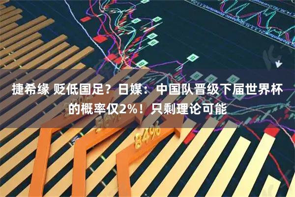 捷希缘 贬低国足？日媒：中国队晋级下届世界杯的概率仅2%！只剩理论可能